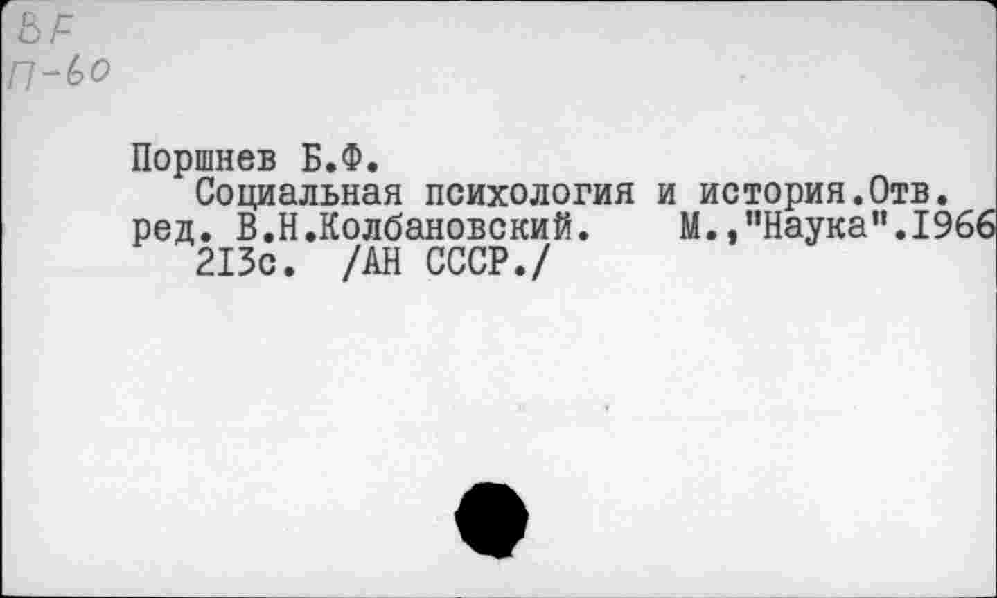 ﻿П-Ьо
Поршнев Б.Ф.
Социальная психология и история.Отв.
ред. В.Н.Колбановский.	М.,’’Наука’’.1966
213с. /АН СССР./